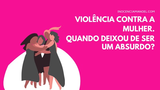 Violência contra a mulher. Quando deixou de ser um absurdo?